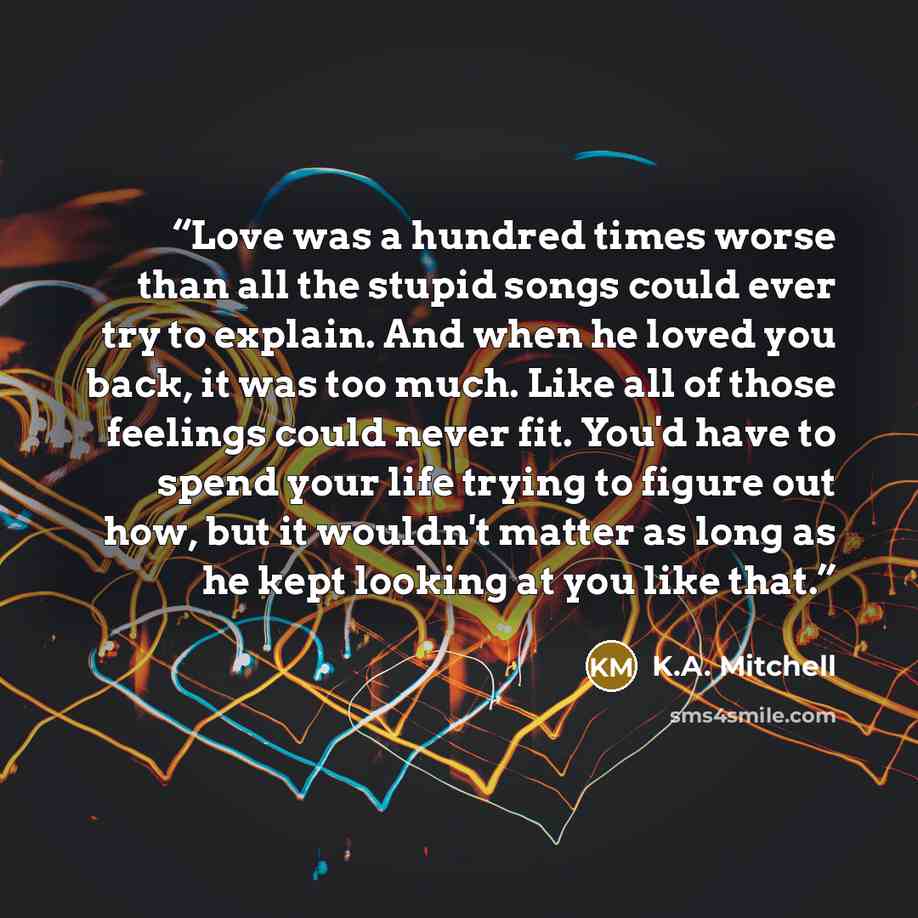 “Love was a hundred times worse than all the stupid songs could ever try to explain. And when he loved you back, it was too much. Like all of those feelings could never fit. You'd have to spend your life trying to figure out how, but it wouldn't matter as long as he kept looking at you like that.” quote by K.A. Mitchell