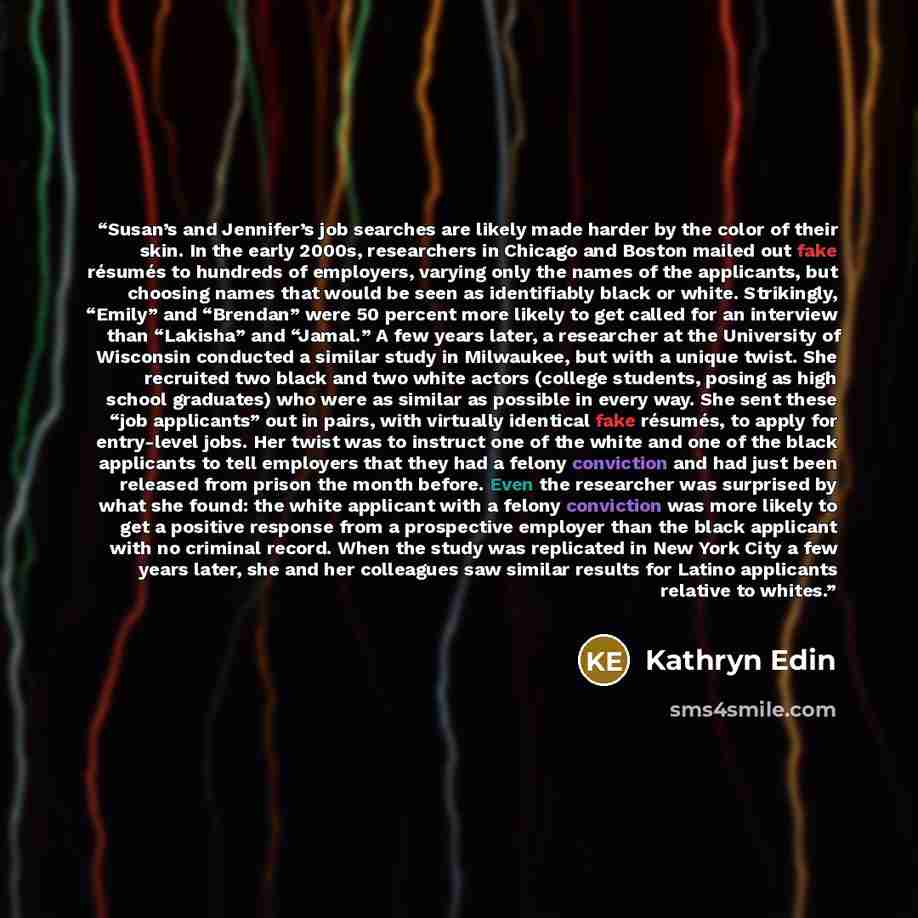 “Susan’s and Jennifer’s job searches are likely made harder by the color of their skin. In the early 2000s, researchers in Chicago and Boston mailed out fake résumés to hundreds of employers, varying only the names of the applicants, but choosing names that would be seen as identifiably black or…” quote by Kathryn Edin