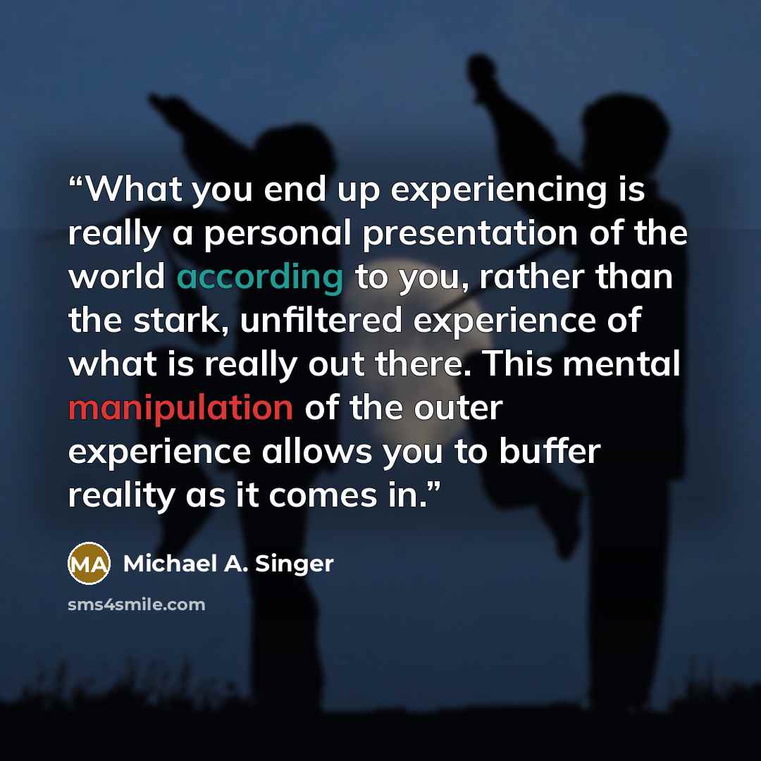 “What you end up experiencing is really a personal presentation of the world according to you, rather than the stark, unfiltered experience of what is really out there. This mental manipulation of the outer experience allows you to buffer reality as it comes in.” quote by Michael A. Singer