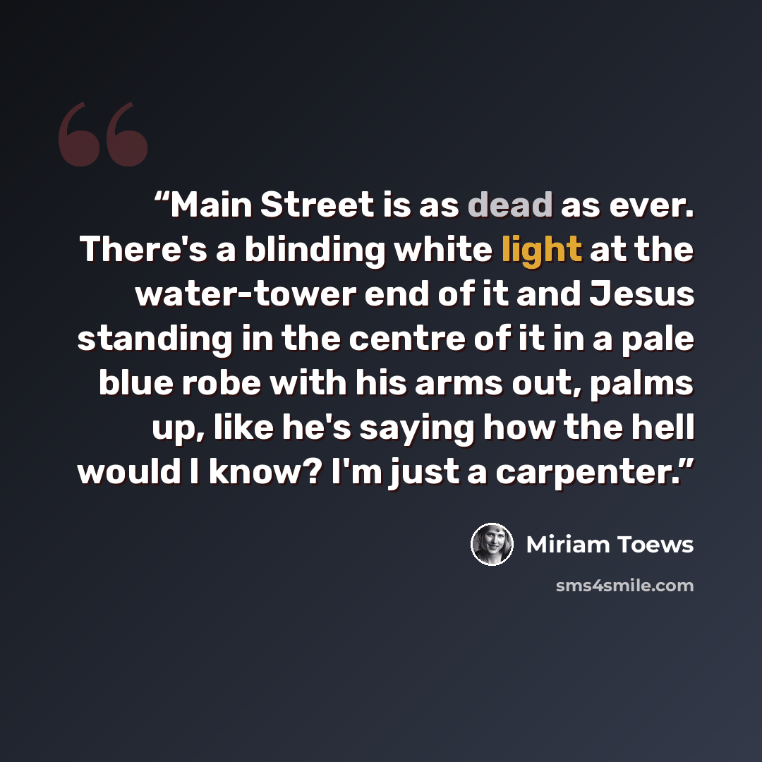 “Main Street is as dead as ever. There's a blinding white light at the water-tower end of it and Jesus standing in the centre of it in a pale blue robe with his arms out, palms up, like he's saying how the hell would I know? I'm just a carpenter.” quote by Miriam Toews