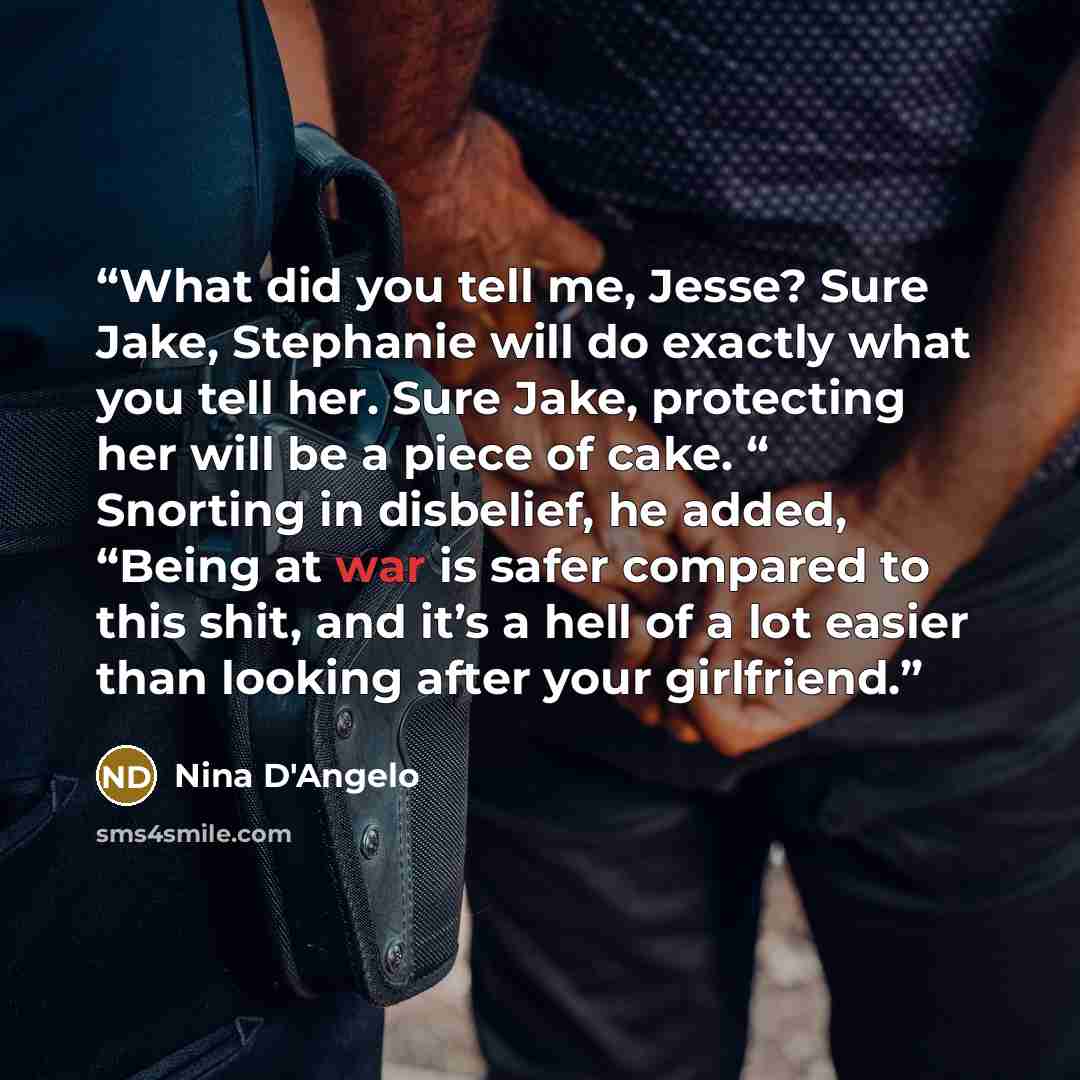 “What did you tell me, Jesse? Sure Jake, Stephanie will do exactly what you tell her. Sure Jake, protecting her will be a piece of cake. “ Snorting in disbelief, he added, “Being at war is safer compared to this shit, and it’s a hell of a lot easier than looking after your girlfriend.” quote by Nina D'Angelo