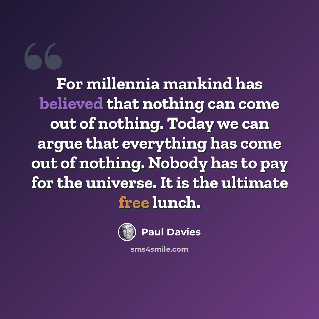 “For millennia mankind has believed that nothing can come out of nothing. Today we can argue that everything has come out of nothing. Nobody has to pay for the universe. It is the ultimate free lunch.” quote by Paul Davies