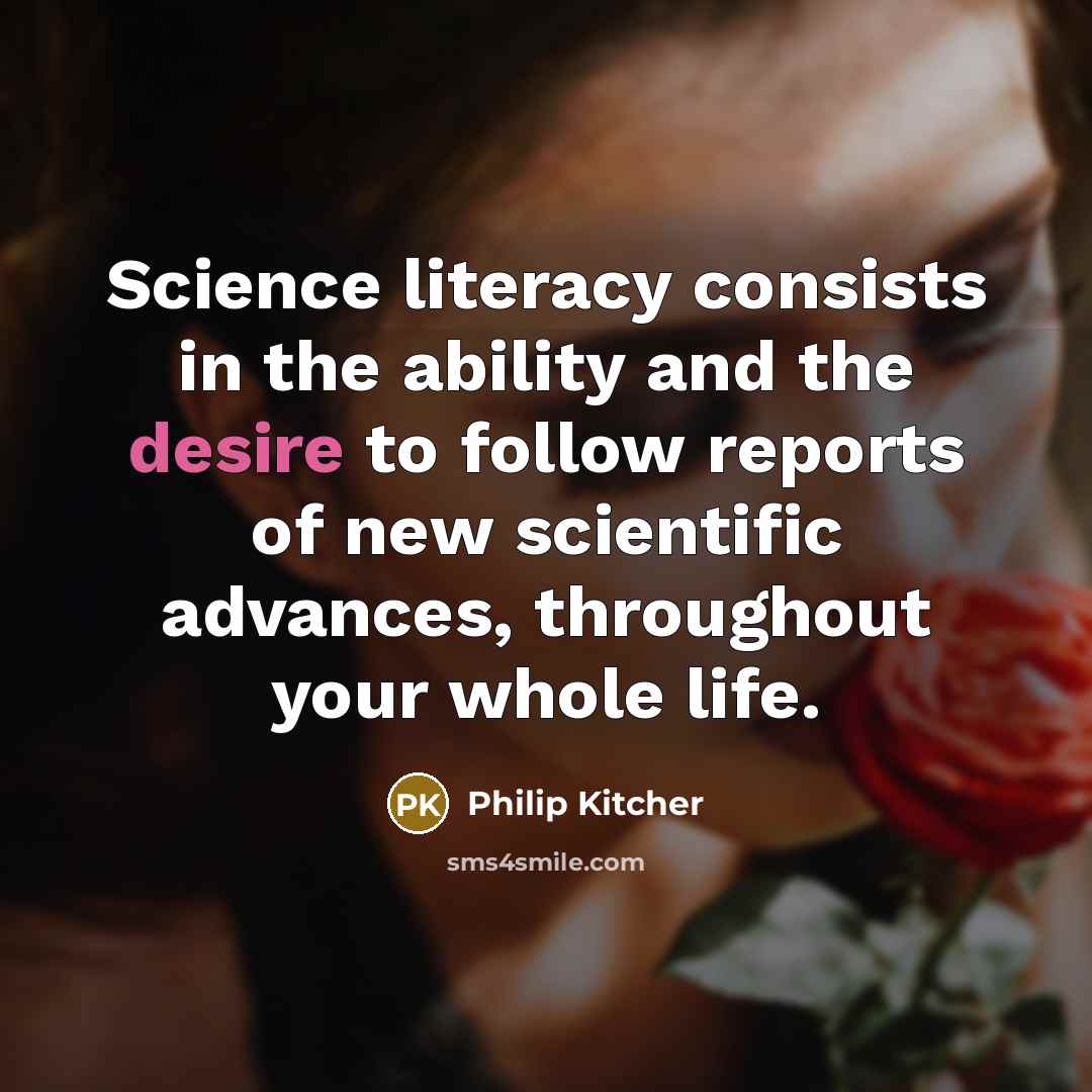 “Science literacy consists in the ability and the desire to follow reports of new scientific advances, throughout your whole life.” quote by Philip Kitcher