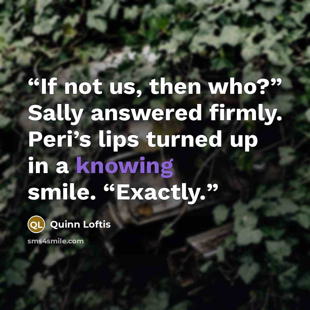“If not us, then who?” Sally answered firmly. Peri’s lips turned up in a knowing smile. “Exactly.” quote by Quinn Loftis