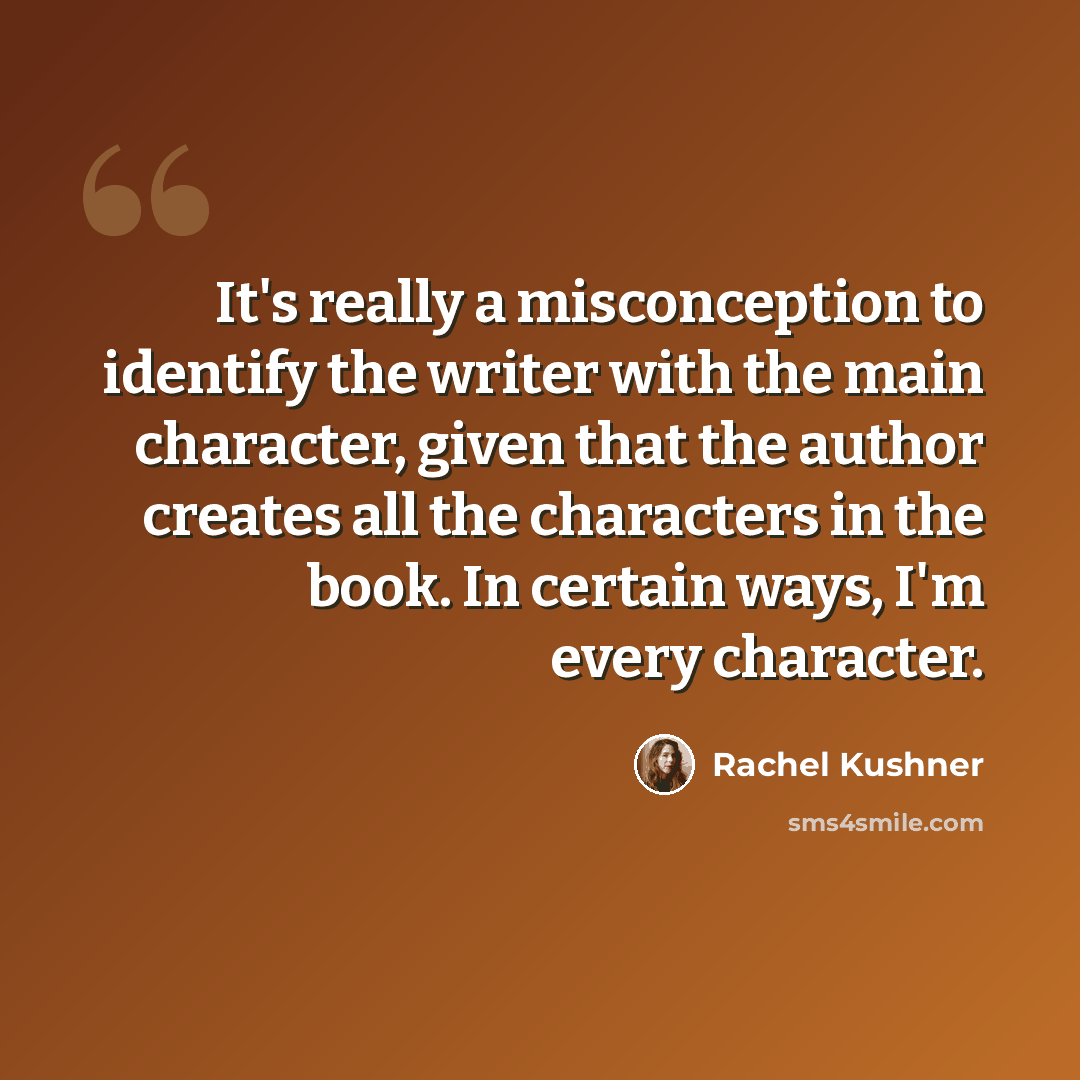 “It's really a misconception to identify the writer with the main character, given that the author creates all the characters in the book. In certain ways, I'm every character.” quote by Rachel Kushner