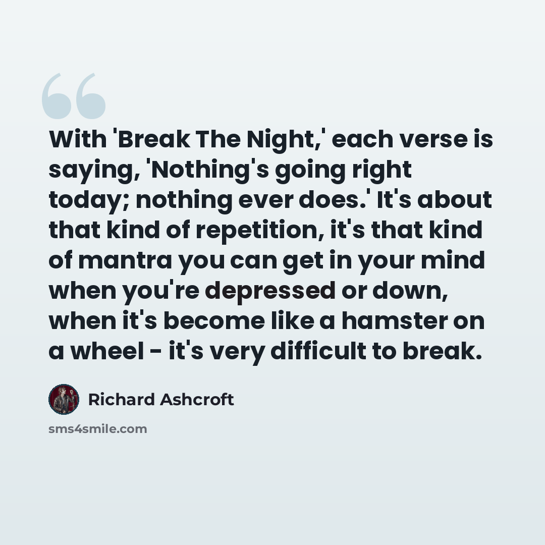 “With 'Break The Night,' each verse is saying, 'Nothing's going right today; nothing ever does.' It's about that kind of repetition, it's that kind of mantra you can get in your mind when you're depressed or down, when it's become like a hamster on a wheel - it's very difficult to break.” quote by Richard Ashcroft
