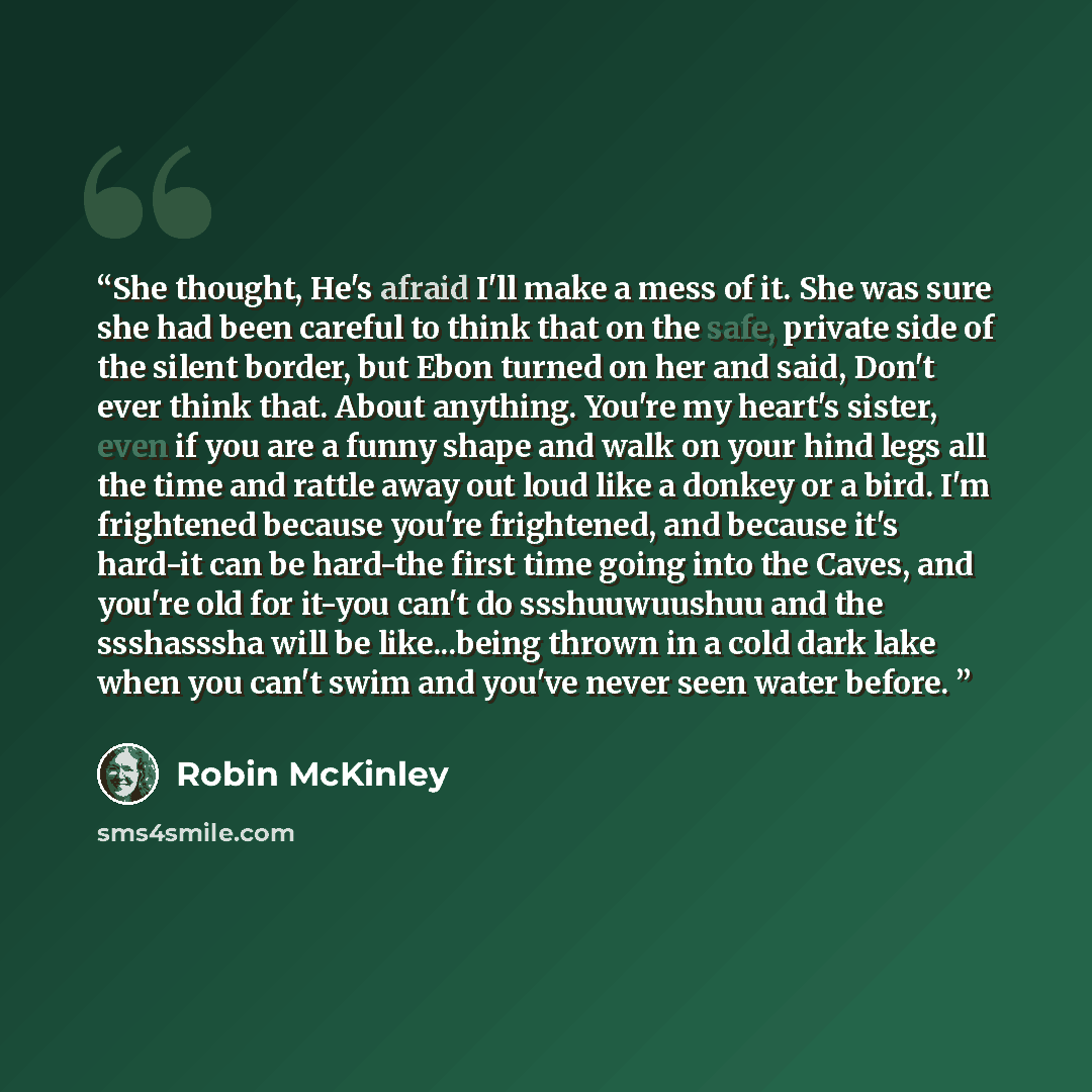 “She thought, He's afraid I'll make a mess of it. She was sure she had been careful to think that on the safe, private side of the silent border, but Ebon turned on her and said, Don't ever think that. About anything. You're my heart's sister, even if you are a funny shape and walk on your hind…” quote by Robin McKinley