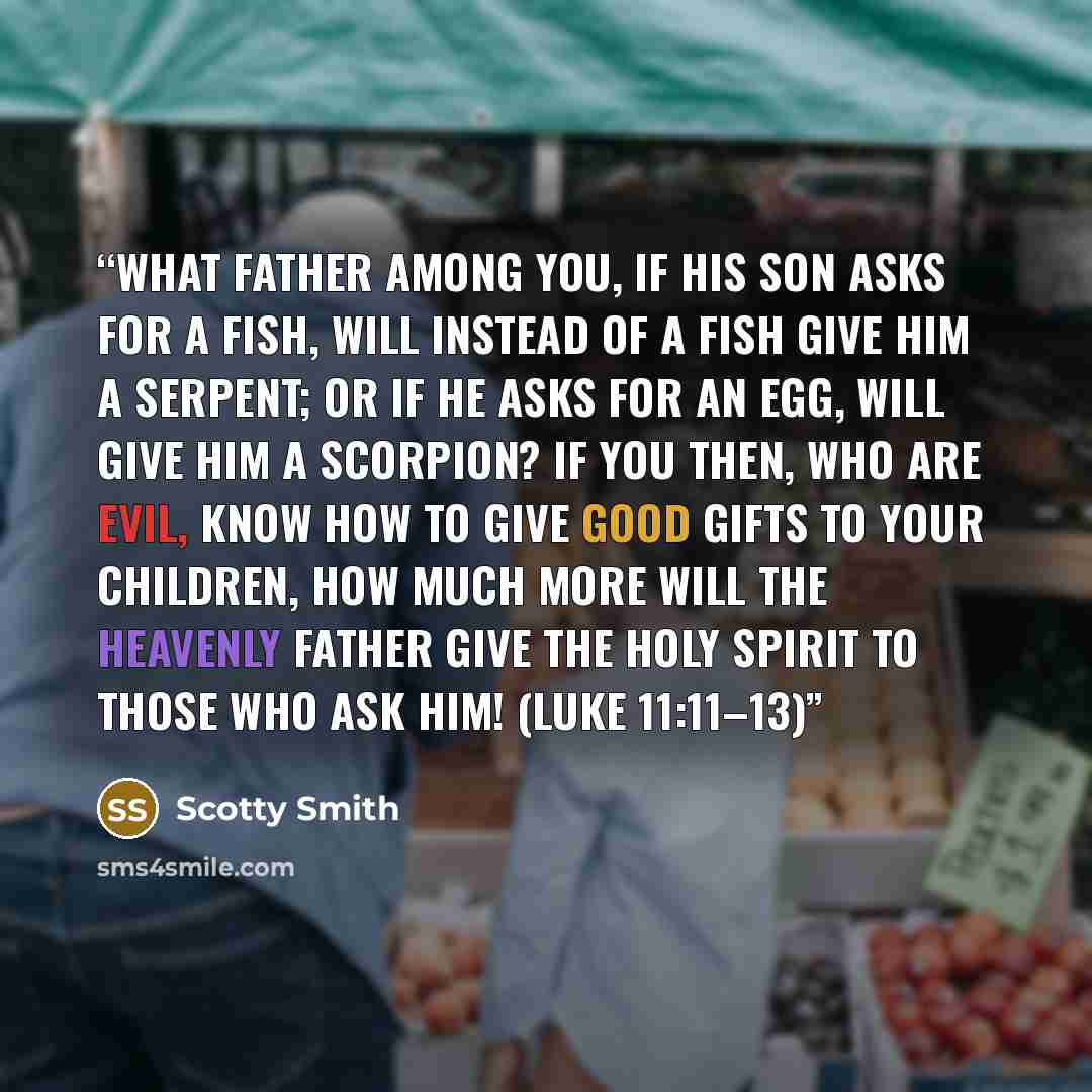 “What father among you, if his son asks for a fish, will instead of a fish give him a serpent; or if he asks for an egg, will give him a scorpion? If you then, who are evil, know how to give good gifts to your children, how much more will the heavenly Father give the Holy Spirit to those who ask…” quote by Scotty Smith