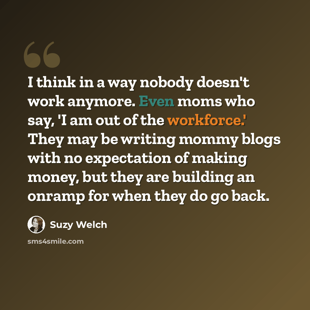 “I think in a way nobody doesn't work anymore. Even moms who say, 'I am out of the workforce.' They may be writing mommy blogs with no expectation of making money, but they are building an onramp for when they do go back.” quote by Suzy Welch