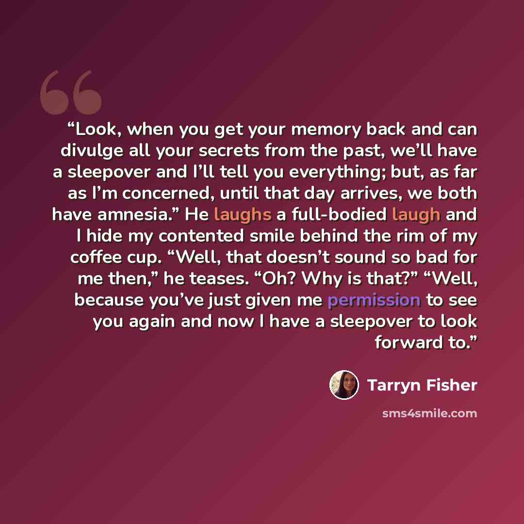 “Look, when you get your memory back and can divulge all your secrets from the past, we’ll have a sleepover and I’ll tell you everything; but, as far as I’m concerned, until that day arrives, we both have amnesia.” He laughs a full-bodied laugh and I hide my contented smile behind the rim of my…” quote by Tarryn Fisher