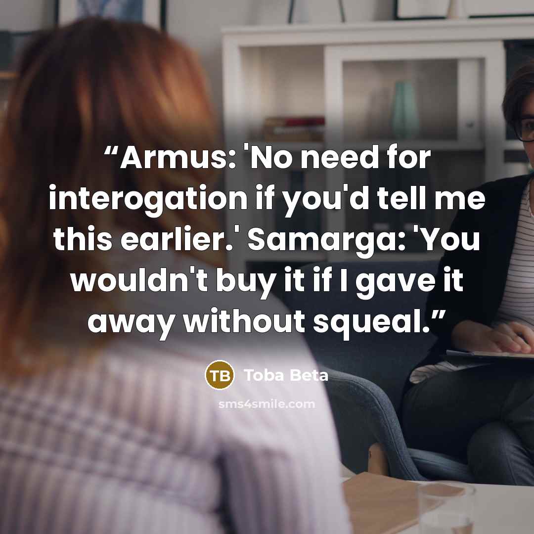 “Armus: 'No need for interogation if you'd tell me this earlier.' Samarga: 'You wouldn't buy it if I gave it away without squeal.” quote by Toba Beta