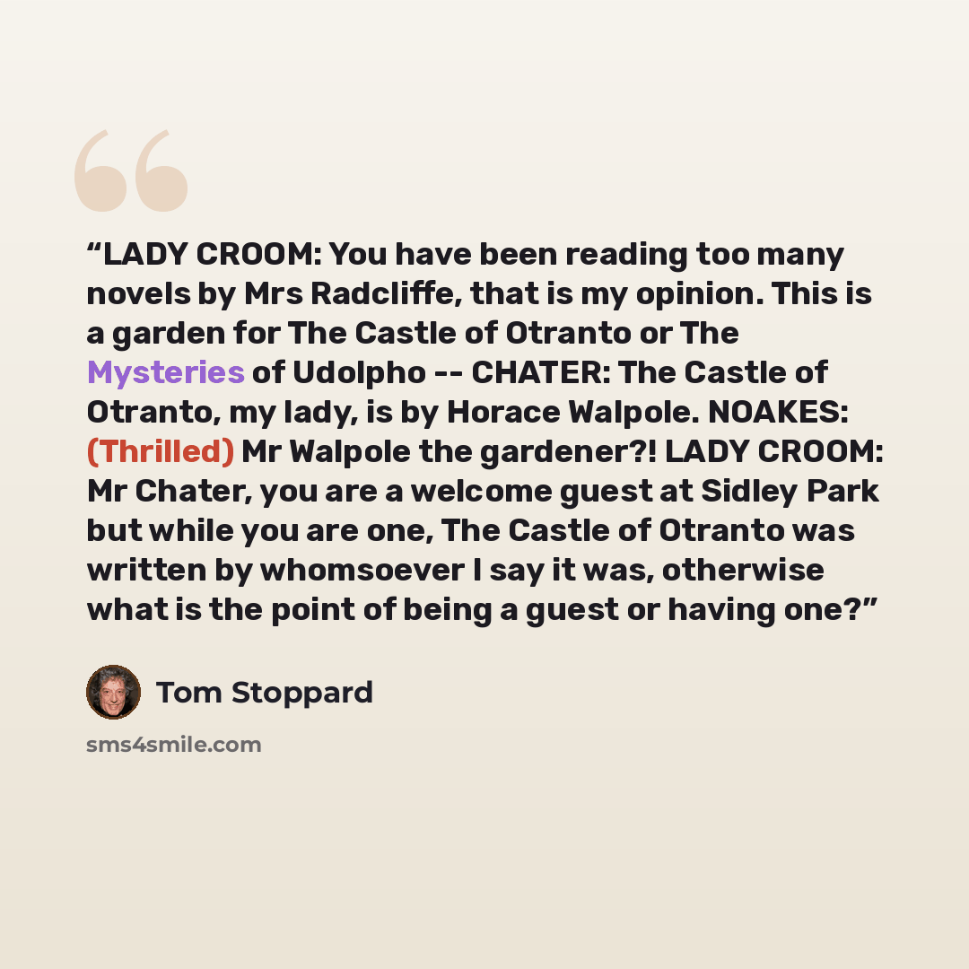 “LADY CROOM: You have been reading too many novels by Mrs Radcliffe, that is my opinion. This is a garden for The Castle of Otranto or The Mysteries of Udolpho -- CHATER: The Castle of Otranto, my lady, is by Horace Walpole. NOAKES: (Thrilled) Mr Walpole the gardener?! LADY CROOM: Mr Chater, you…” quote by Tom Stoppard