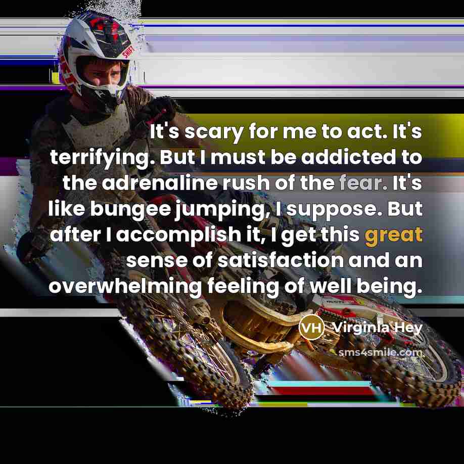 “It's scary for me to act. It's terrifying. But I must be addicted to the adrenaline rush of the fear. It's like bungee jumping, I suppose. But after I accomplish it, I get this great sense of satisfaction and an overwhelming feeling of well being.” quote by Virginia Hey