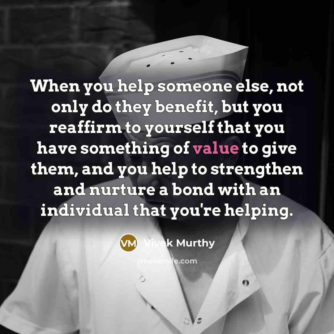 “When you help someone else, not only do they benefit, but you reaffirm to yourself that you have something of value to give them, and you help to strengthen and nurture a bond with an individual that you're helping.” quote by Vivek Murthy