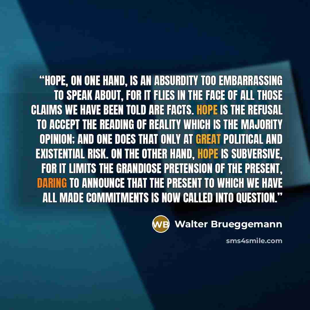 “Hope, on one hand, is an absurdity too embarrassing to speak about, for it flies in the face of all those claims we have been told are facts. Hope is the refusal to accept the reading of reality which is the majority opinion; and one does that only at great political and existential risk. On the…” quote by Walter Brueggemann