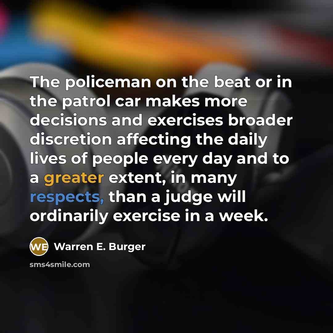 “The policeman on the beat or in the patrol car makes more decisions and exercises broader discretion affecting the daily lives of people every day and to a greater extent, in many respects, than a judge will ordinarily exercise in a week.” quote by Warren E. Burger