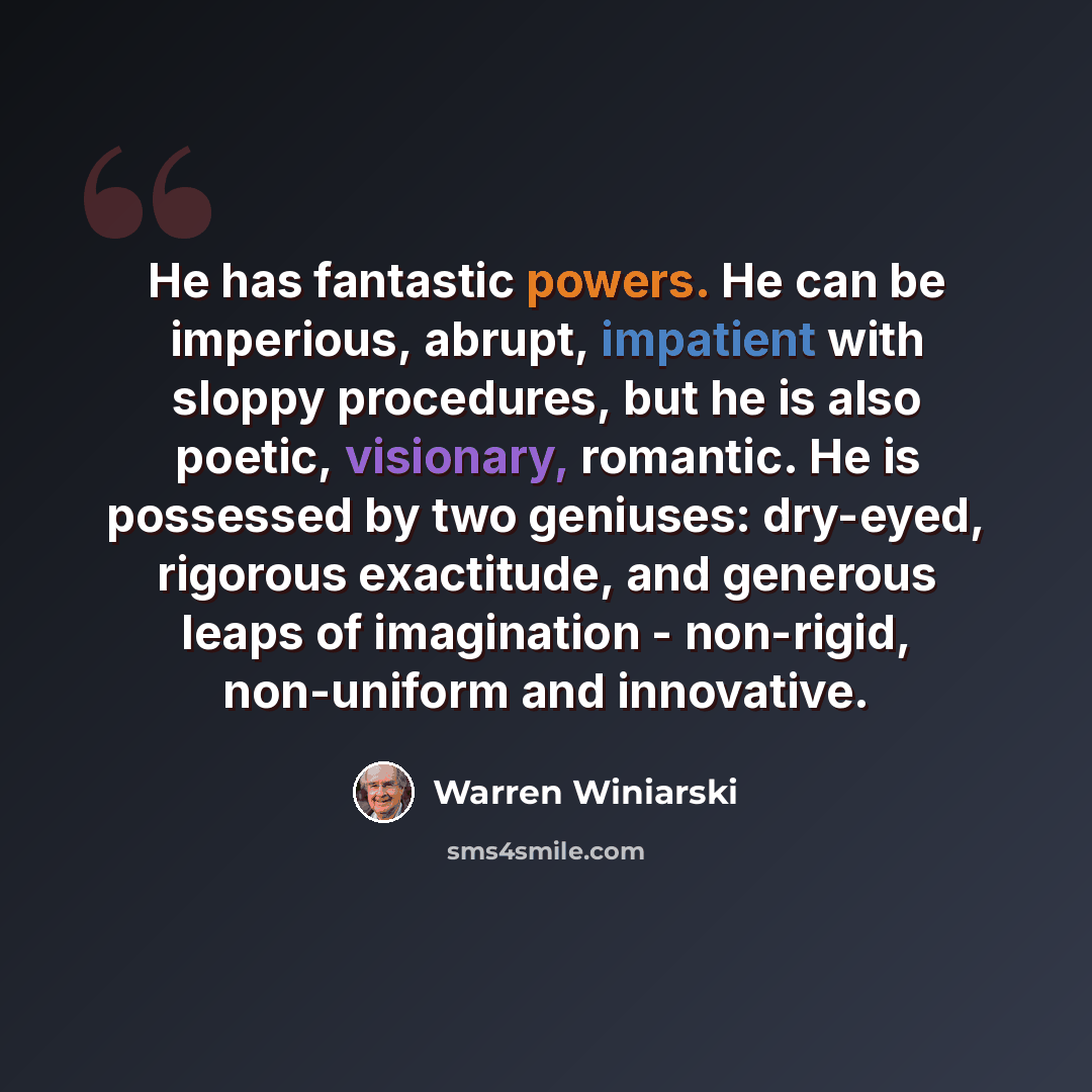 “He has fantastic powers. He can be imperious, abrupt, impatient with sloppy procedures, but he is also poetic, visionary, romantic. He is possessed by two geniuses: dry-eyed, rigorous exactitude, and generous leaps of imagination - non-rigid, non-uniform and innovative.” quote by Warren Winiarski