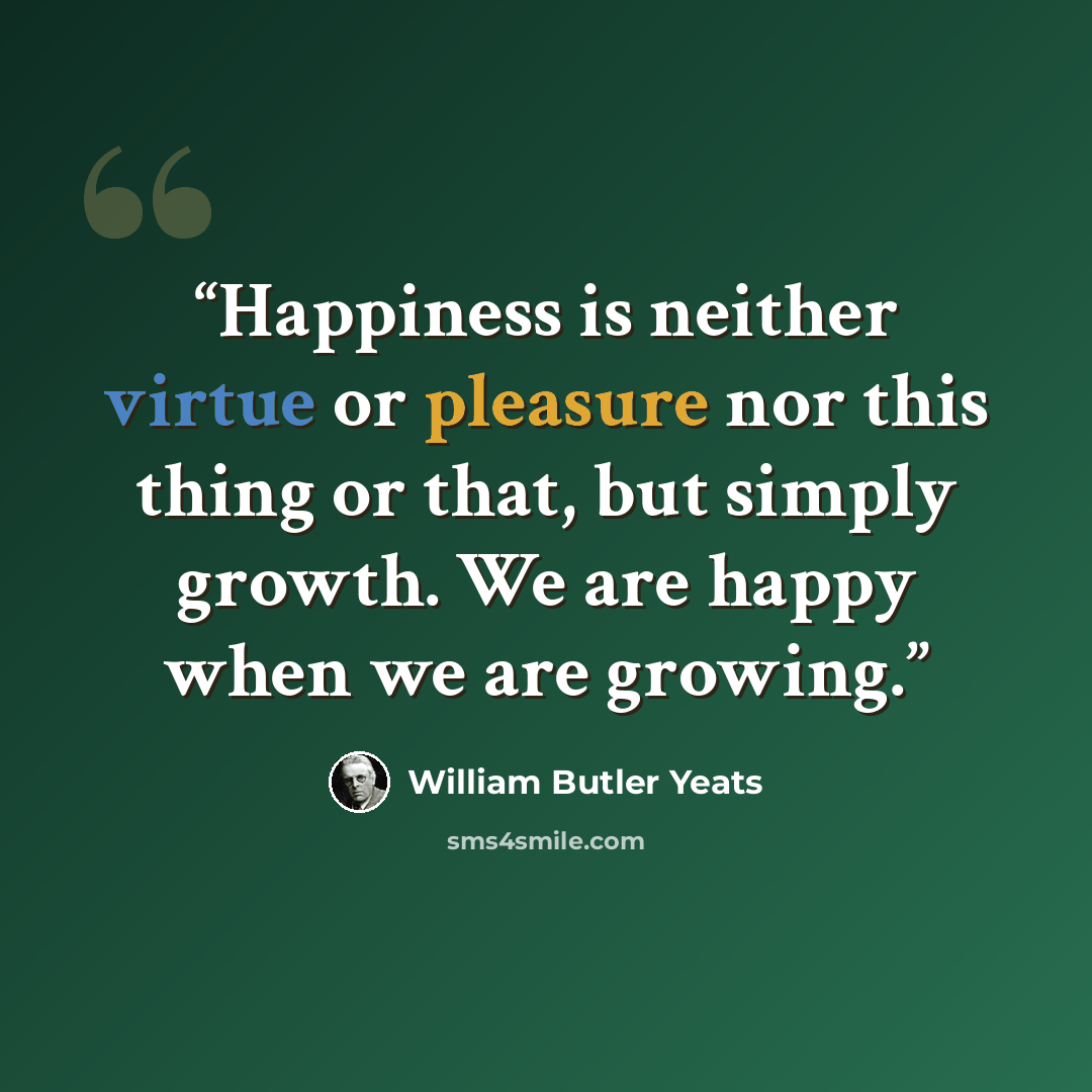 “Happiness is neither virtue or pleasure nor this thing or that, but simply growth. We are happy when we are growing.” quote by William Butler Yeats