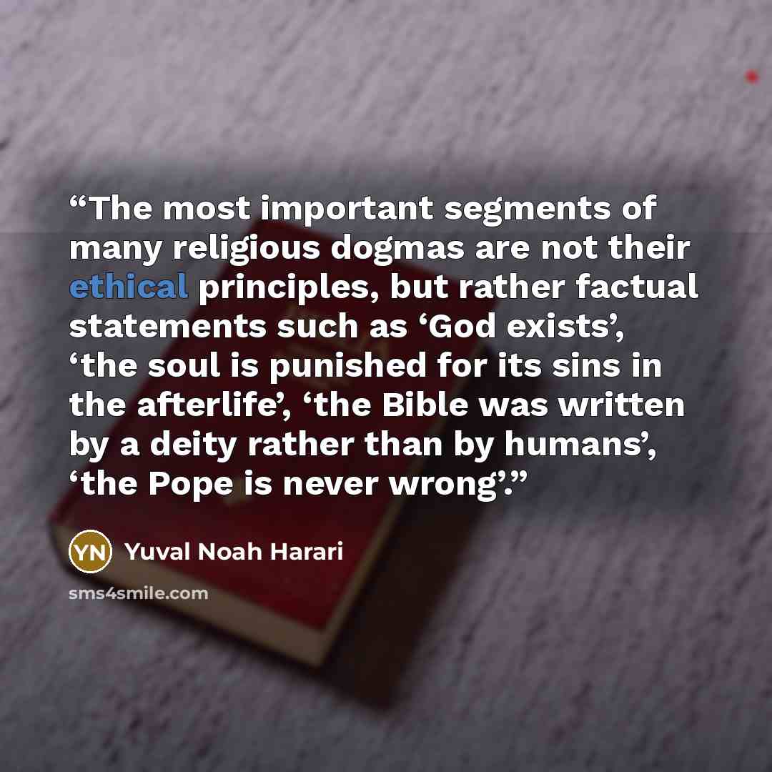 “The most important segments of many religious dogmas are not their ethical principles, but rather factual statements such as ‘God exists’, ‘the soul is punished for its sins in the afterlife’, ‘the Bible was written by a deity rather than by humans’, ‘the Pope is never wrong’.” quote by Yuval Noah Harari