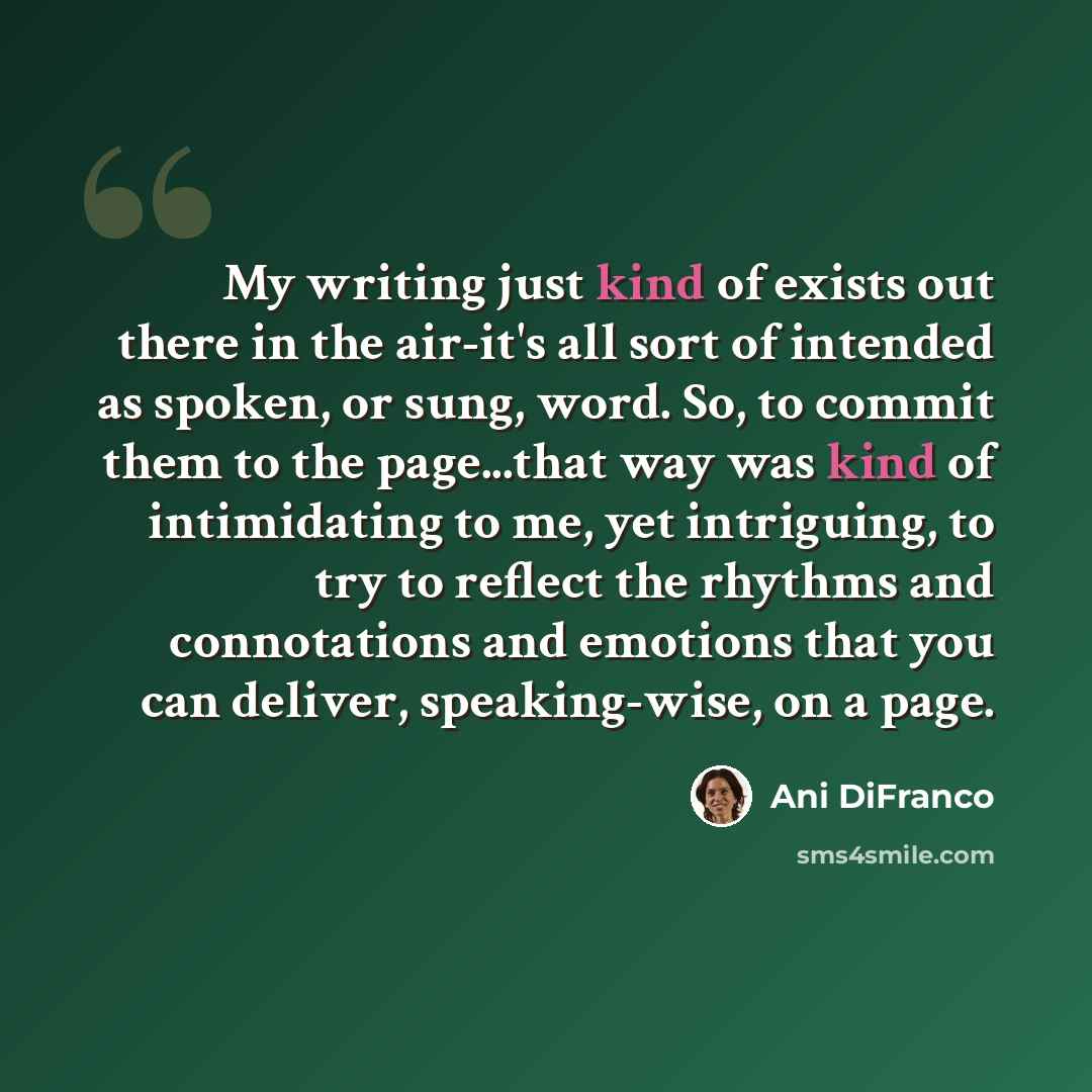 “My writing just kind of exists out there in the air-it's all sort of intended as spoken, or sung, word. So, to commit them to the page...that way was kind of intimidating to me, yet intriguing, to try to reflect the rhythms and connotations and emotions that you can deliver, speaking-wise, on a…” quote by Ani DiFranco