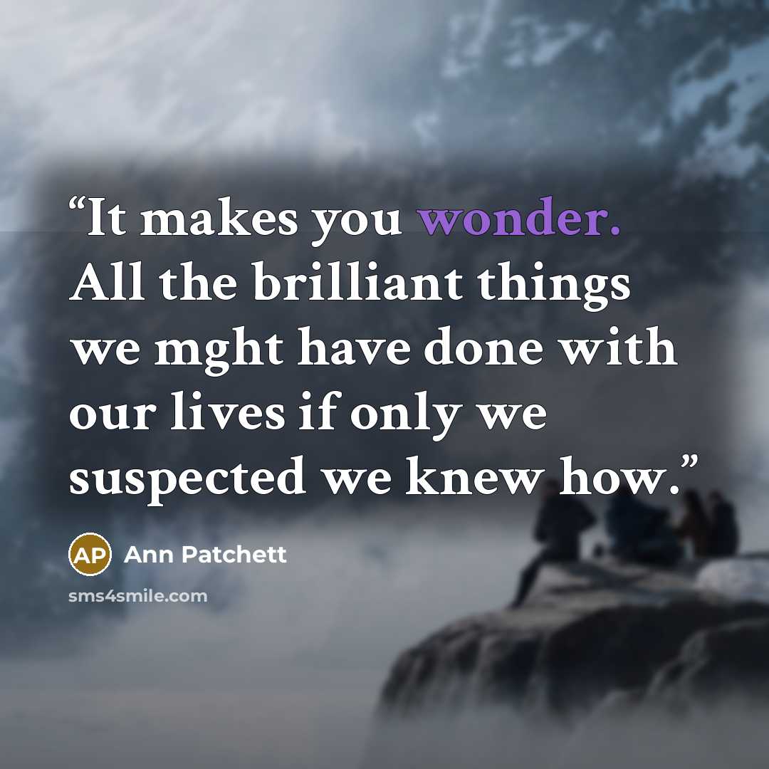 “It makes you wonder. All the brilliant things we mght have done with our lives if only we suspected we knew how.” quote by Ann Patchett