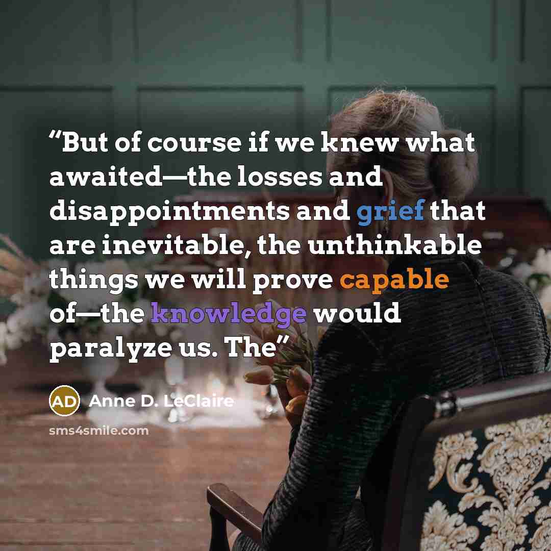 “But of course if we knew what awaited—the losses and disappointments and grief that are inevitable, the unthinkable things we will prove capable of—the knowledge would paralyze us. The” quote by Anne D. LeClaire