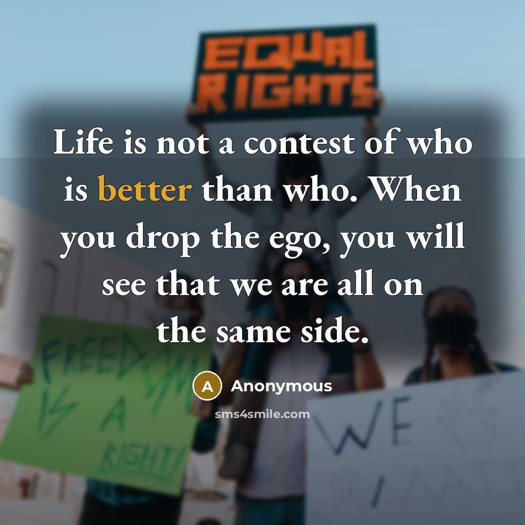 “Life is not a contest of who is better than who. When you drop the ego, you will see that we are all on the same side.” quote by Anonymous