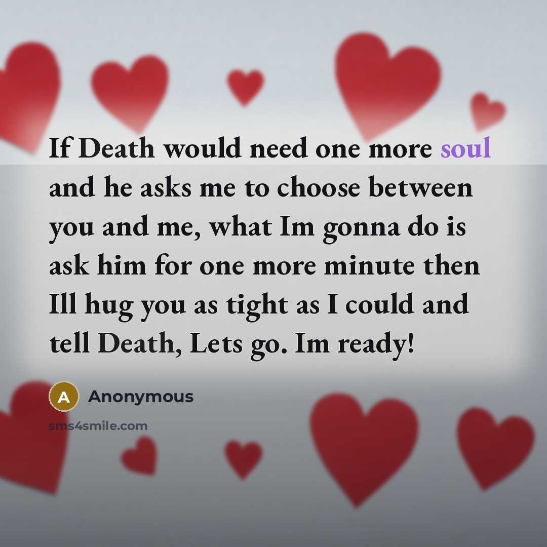 “If Death would need one more soul and he asks me to choose between you and me, what Im gonna do is ask him for one more minute then Ill hug you as tight as I could and tell Death, Lets go. Im ready!” quote by Anonymous