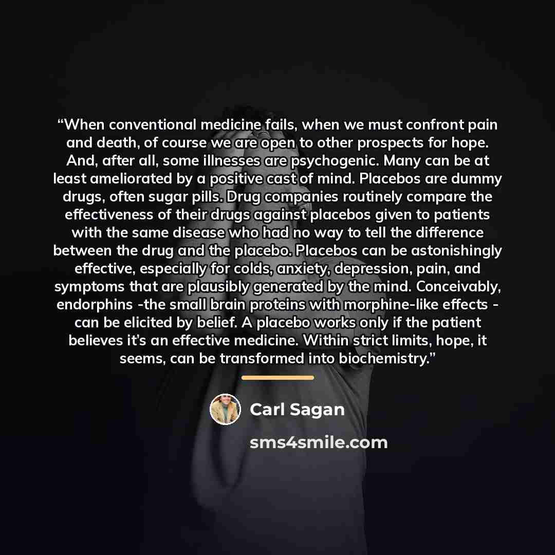 “When conventional medicine fails, when we must confront pain and death, of course we are open to other prospects for hope. And, after all, some illnesses are psychogenic. Many can be at least ameliorated by a positive cast of mind. Placebos are dummy drugs, often sugar pills. Drug companies…” quote by Carl Sagan