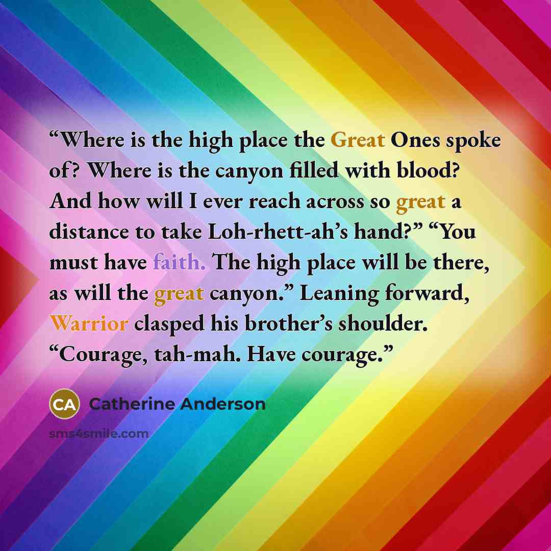 “Where is the high place the Great Ones spoke of? Where is the canyon filled with blood? And how will I ever reach across so great a distance to take Loh-rhett-ah’s hand?” “You must have faith. The high place will be there, as will the great canyon.” Leaning forward, Warrior clasped his brother’s…” quote by Catherine Anderson