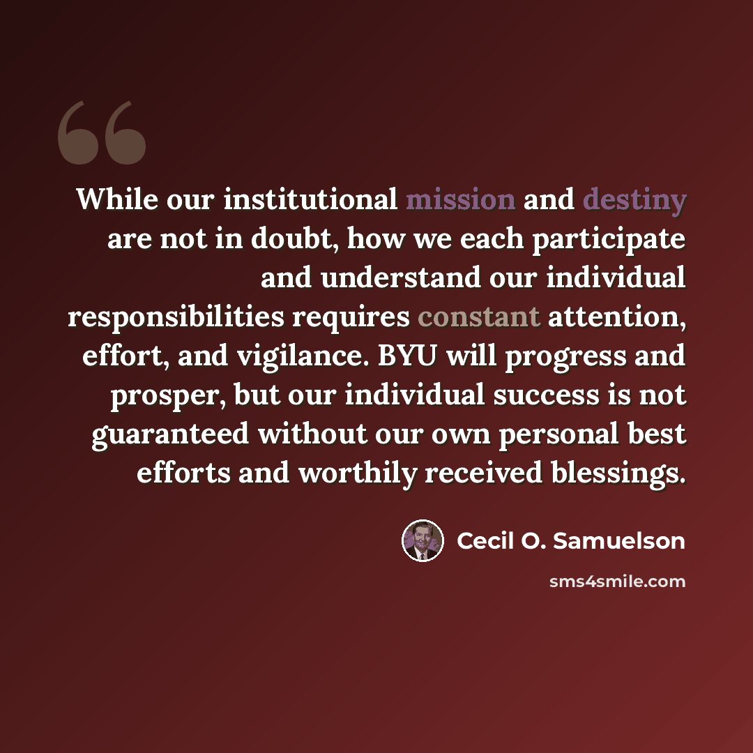 “While our institutional mission and destiny are not in doubt, how we each participate and understand our individual responsibilities requires constant attention, effort, and vigilance. BYU will progress and prosper, but our individual success is not guaranteed without our own personal best efforts…” quote by Cecil O. Samuelson