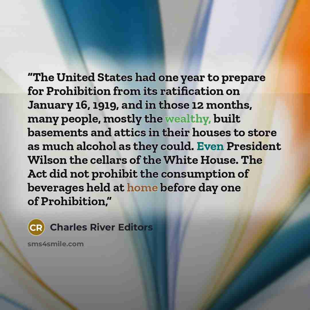 “The United States had one year to prepare for Prohibition from its ratification on January 16, 1919, and in those 12 months, many people, mostly the wealthy, built basements and attics in their houses to store as much alcohol as they could. Even President Wilson the cellars of the White House. The…” quote by Charles River Editors