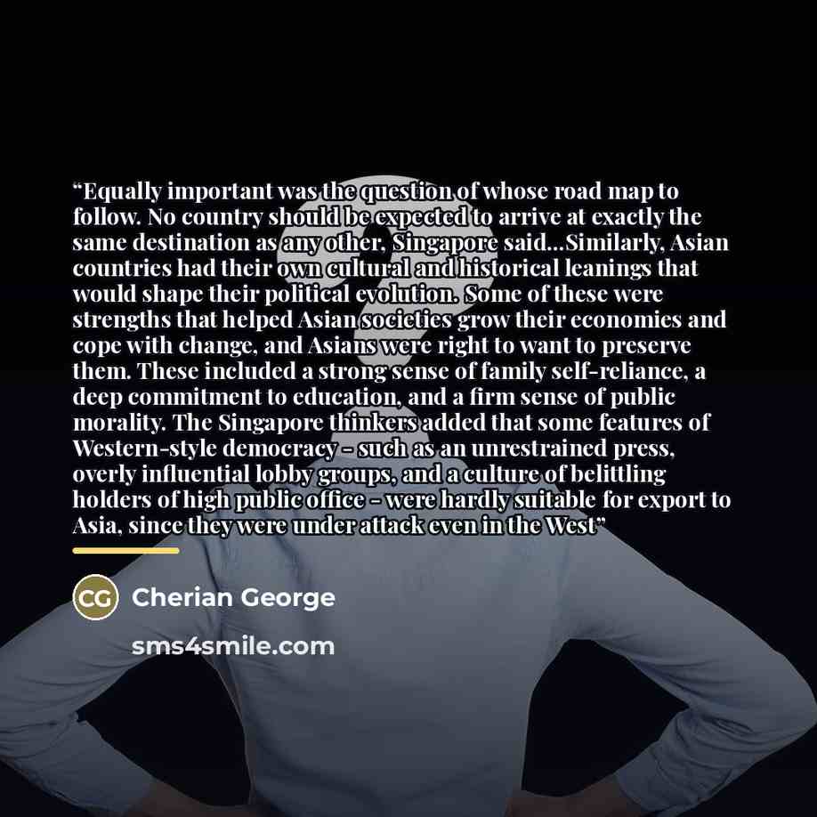 “Equally important was the question of whose road map to follow. No country should be expected to arrive at exactly the same destination as any other, Singapore said...Similarly, Asian countries had their own cultural and historical leanings that would shape their political evolution. Some of these…” quote by Cherian George