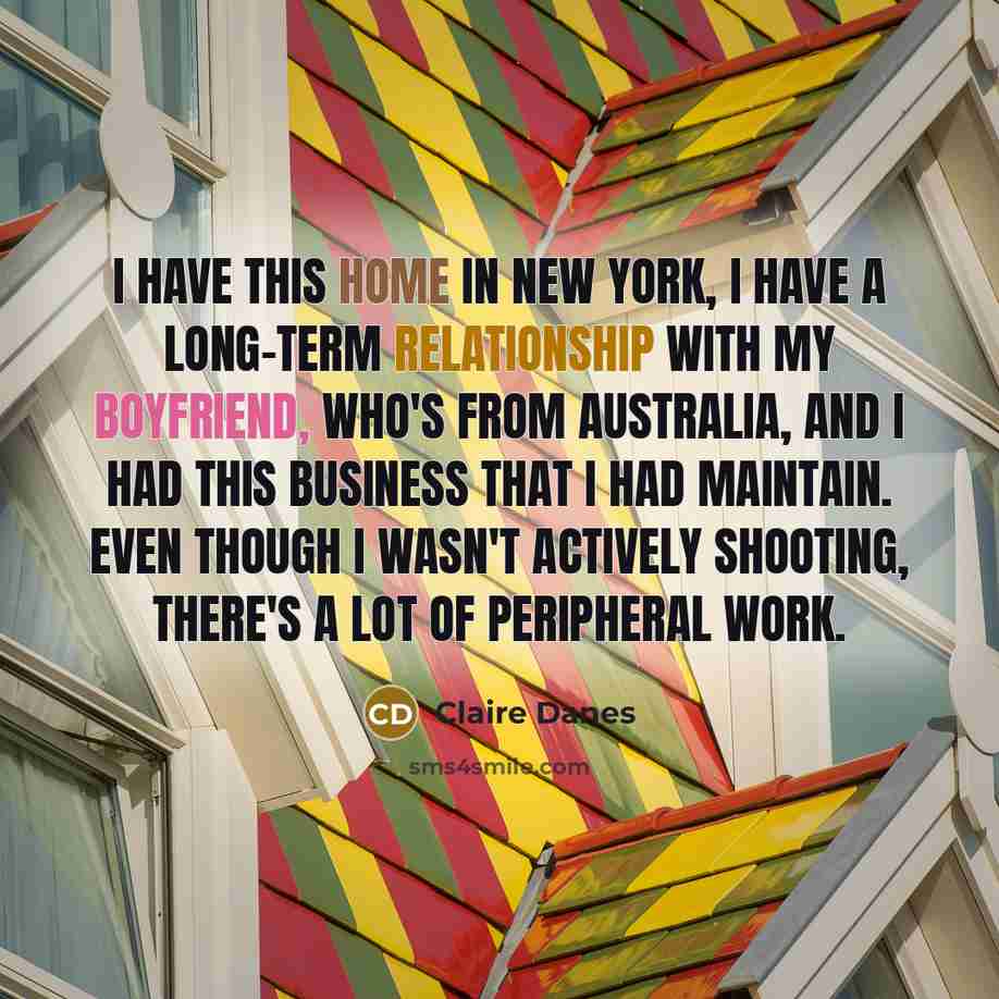 “I have this home in New York, I have a long-term relationship with my boyfriend, who's from Australia, and I had this business that I had maintain. Even though I wasn't actively shooting, there's a lot of peripheral work.” quote by Claire Danes