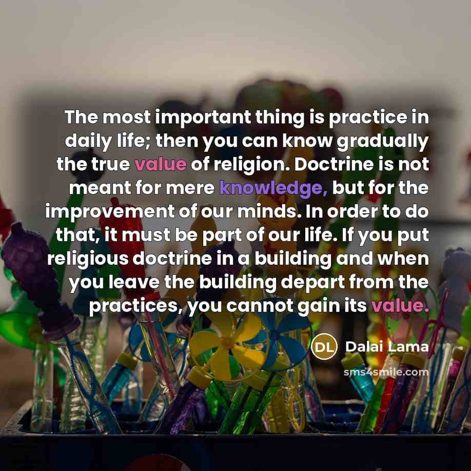 “The most important thing is practice in daily life; then you can know gradually the true value of religion. Doctrine is not meant for mere knowledge, but for the improvement of our minds. In order to do that, it must be part of our life. If you put religious doctrine in a building and when you…” quote by Dalai Lama