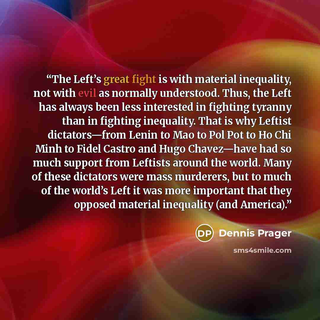 “The Left’s great fight is with material inequality, not with evil as normally understood. Thus, the Left has always been less interested in fighting tyranny than in fighting inequality. That is why Leftist dictators—from Lenin to Mao to Pol Pot to Ho Chi Minh to Fidel Castro and Hugo Chavez—have…” quote by Dennis Prager