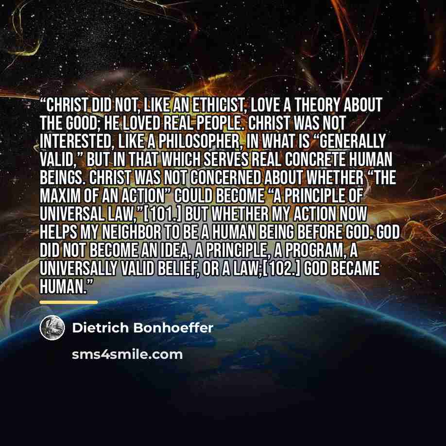 “Christ did not, like an ethicist, love a theory about the good; he loved real people. Christ was not interested, like a philosopher, in what is “generally valid,” but in that which serves real concrete human beings. Christ was not concerned about whether “the maxim of an action” could become “a…” quote by Dietrich Bonhoeffer