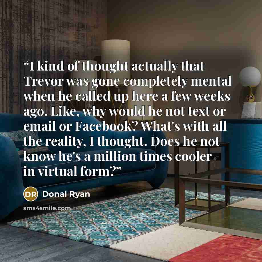 “I kind of thought actually that Trevor was gone completely mental when he called up here a few weeks ago. Like, why would he not text or email or Facebook? What's with all the reality, I thought. Does he not know he's a million times cooler in virtual form?” quote by Donal Ryan