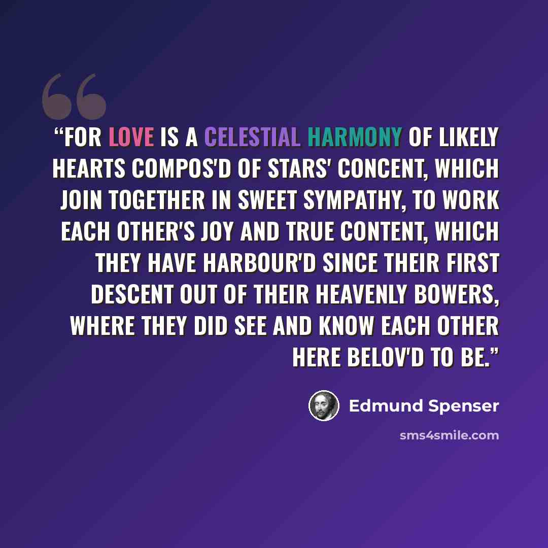 “For love is a celestial harmony Of likely hearts compos'd of stars' concent, Which join together in sweet sympathy, To work each other's joy and true content, Which they have harbour'd since their first descent Out of their heavenly bowers, where they did see And know each other here belov'd to be.” quote by Edmund Spenser
