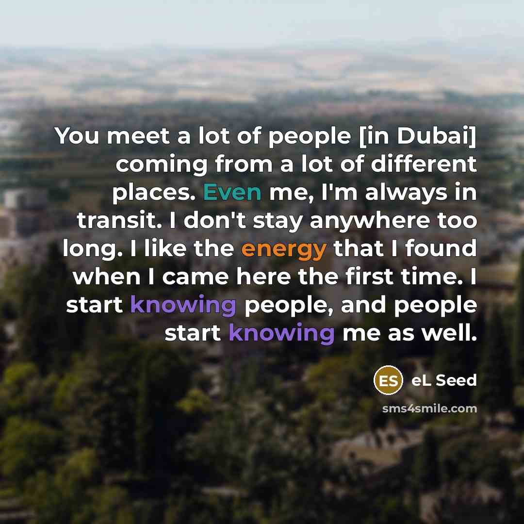 “You meet a lot of people [in Dubai] coming from a lot of different places. Even me, I'm always in transit. I don't stay anywhere too long. I like the energy that I found when I came here the first time. I start knowing people, and people start knowing me as well.” quote by eL Seed