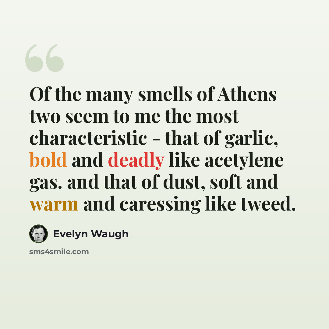 “Of the many smells of Athens two seem to me the most characteristic - that of garlic, bold and deadly like acetylene gas. and that of dust, soft and warm and caressing like tweed.” quote by Evelyn Waugh