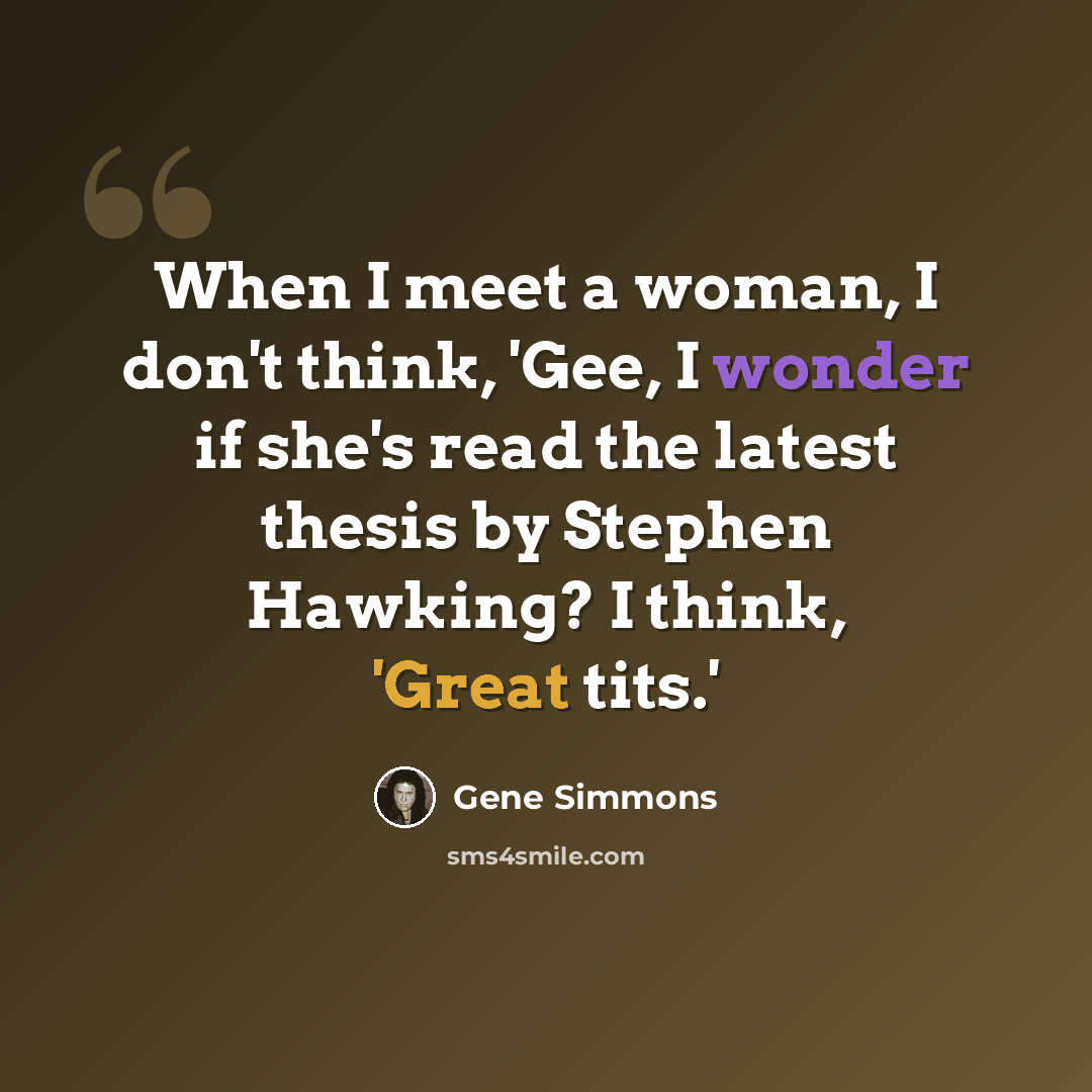 “When I meet a woman, I don't think, 'Gee, I wonder if she's read the latest thesis by Stephen Hawking? I think, 'Great tits.'” quote by Gene Simmons