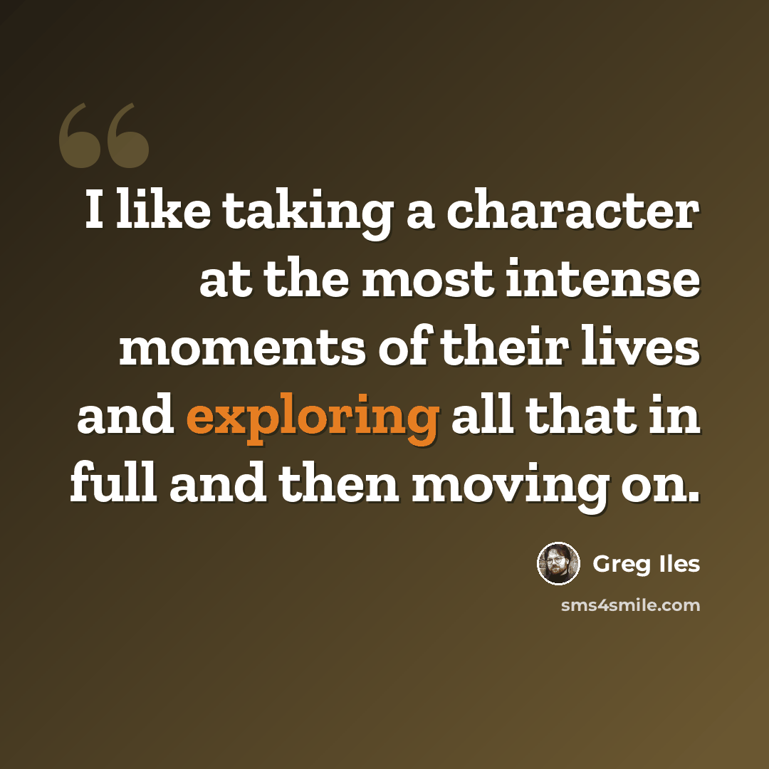 “I like taking a character at the most intense moments of their lives and exploring all that in full and then moving on.” quote by Greg Iles