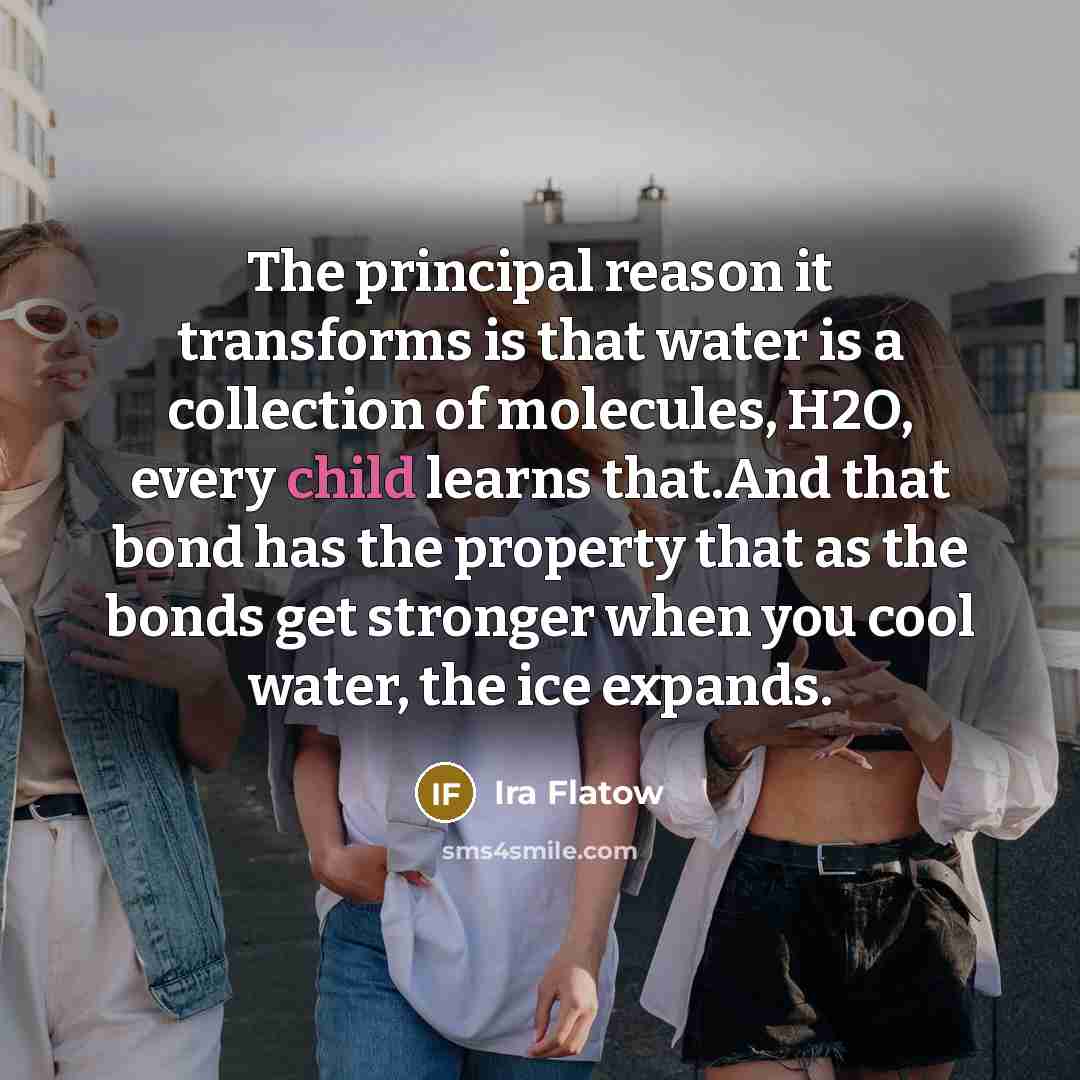 “The principal reason it transforms is that water is a collection of molecules, H2O, every child learns that.And that bond has the property that as the bonds get stronger when you cool water, the ice expands.” quote by Ira Flatow