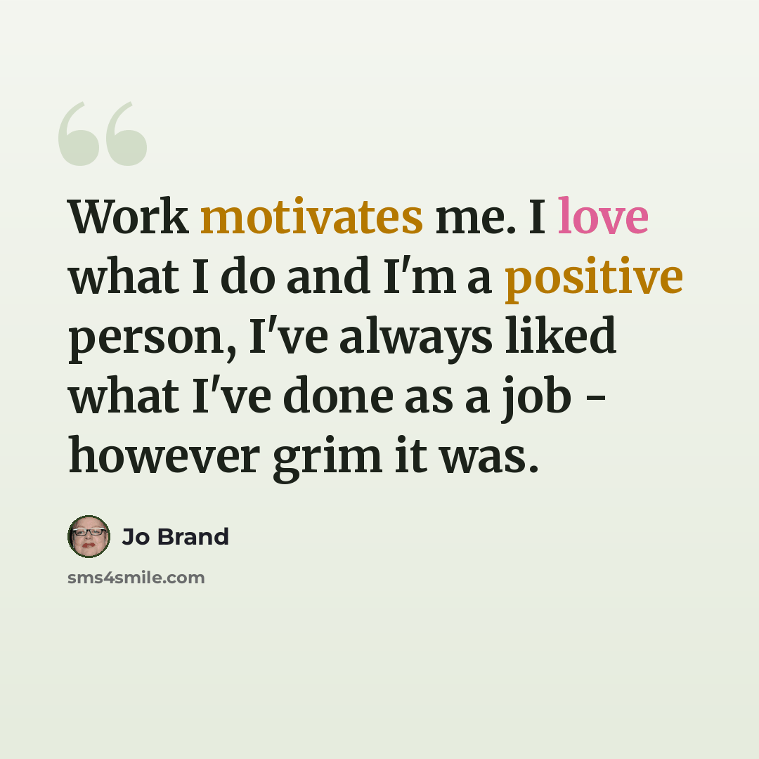 “Work motivates me. I love what I do and I'm a positive person, I've always liked what I've done as a job - however grim it was.” quote by Jo Brand
