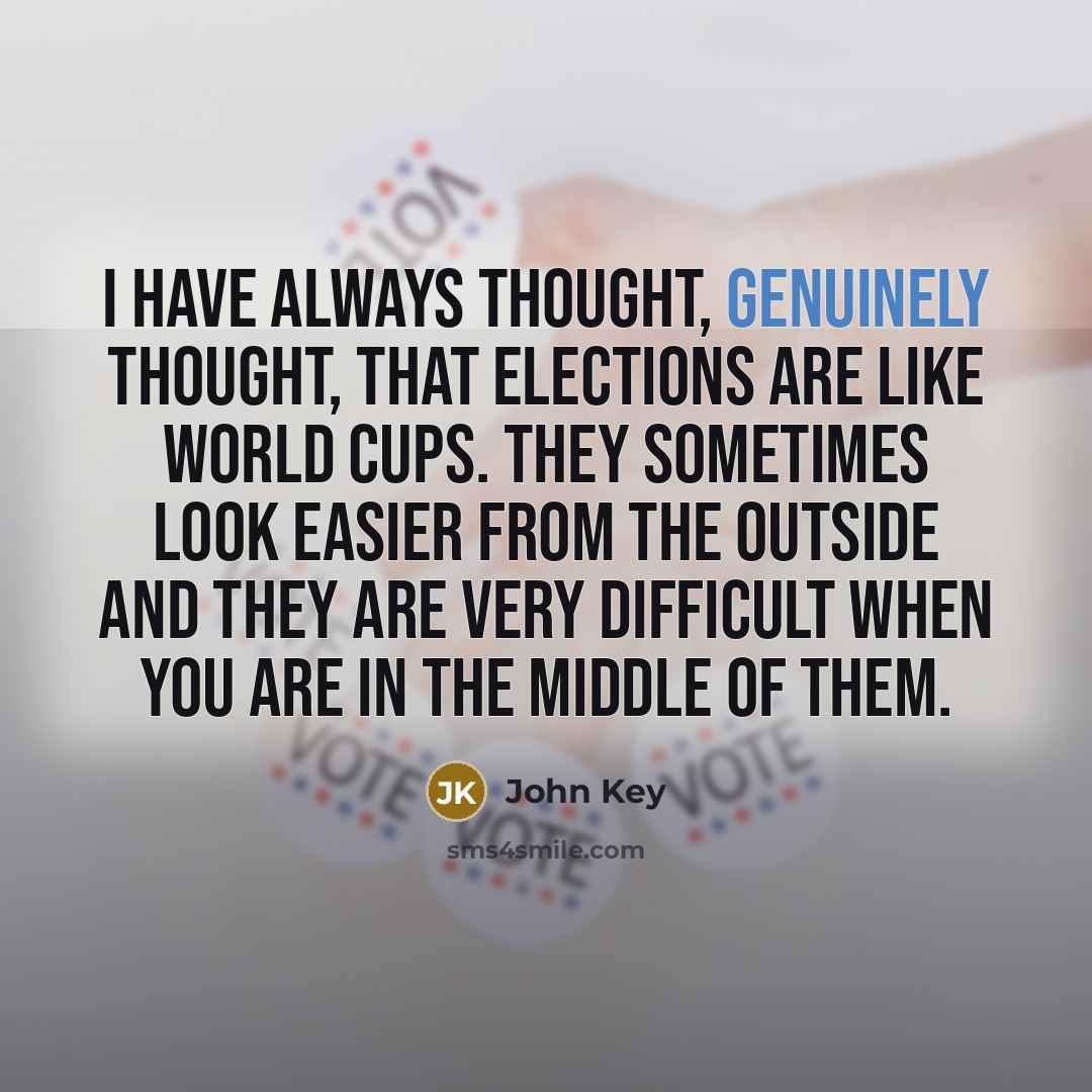 “I have always thought, genuinely thought, that elections are like world cups. They sometimes look easier from the outside and they are very difficult when you are in the middle of them.” quote by John Key