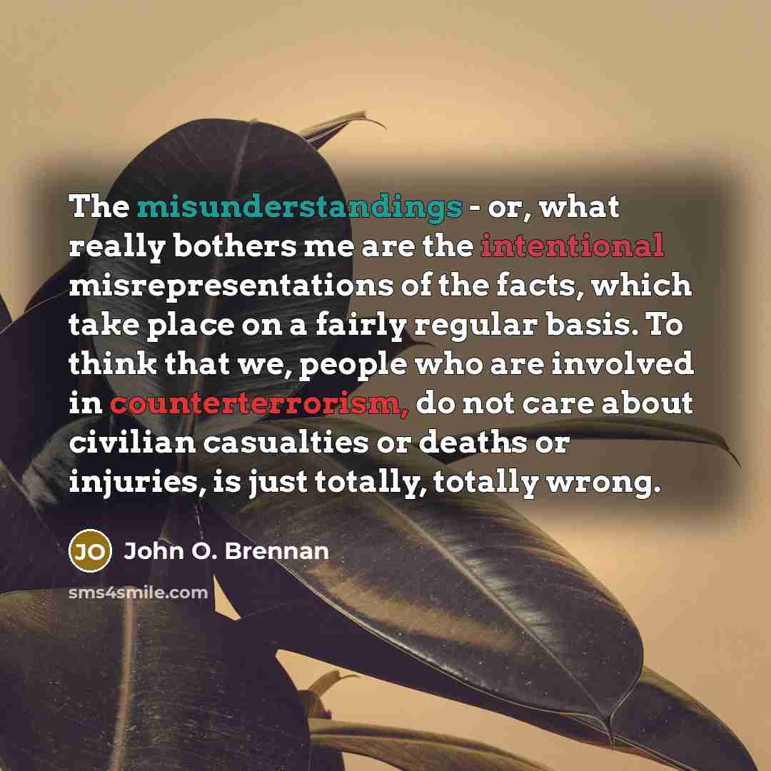 “The misunderstandings - or, what really bothers me are the intentional misrepresentations of the facts, which take place on a fairly regular basis. To think that we, people who are involved in counterterrorism, do not care about civilian casualties or deaths or injuries, is just totally, totally…” quote by John O. Brennan