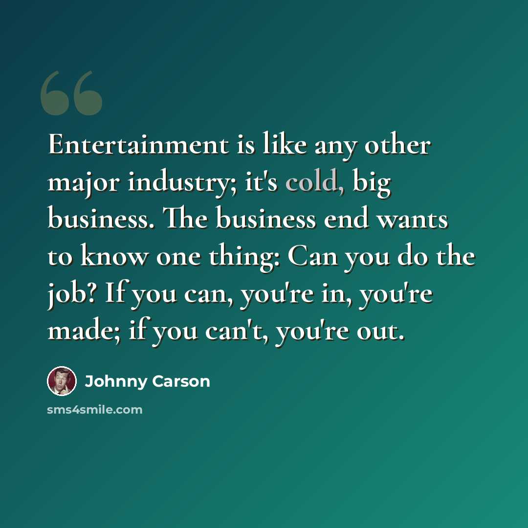 “Entertainment is like any other major industry; it's cold, big business. The business end wants to know one thing: Can you do the job? If you can, you're in, you're made; if you can't, you're out.” quote by Johnny Carson