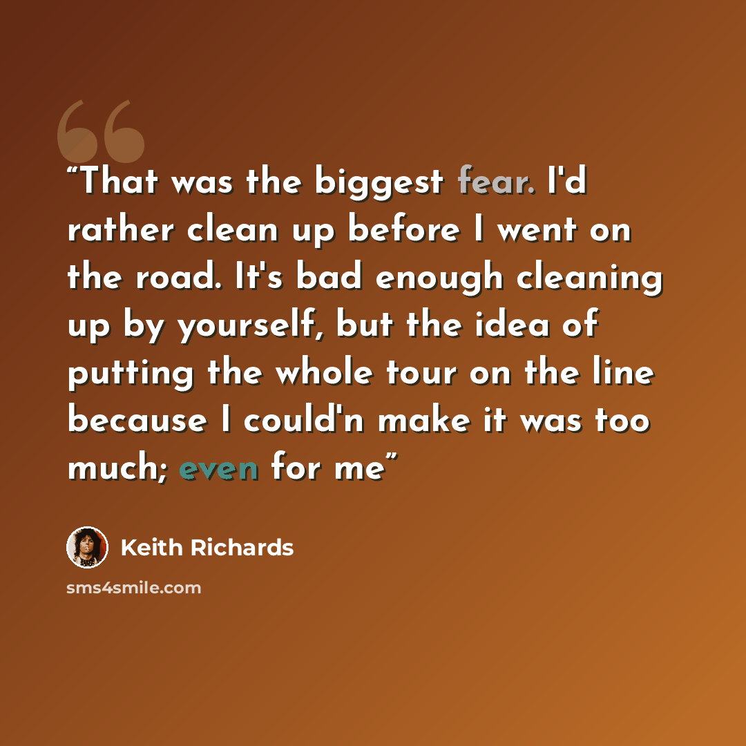 “That was the biggest fear. I'd rather clean up before I went on the road. It's bad enough cleaning up by yourself, but the idea of putting the whole tour on the line because I could'n make it was too much; even for me” quote by Keith Richards