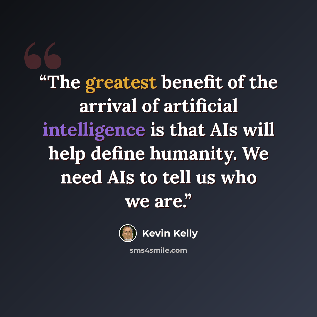 “The greatest benefit of the arrival of artificial intelligence is that AIs will help define humanity. We need AIs to tell us who we are.” quote by Kevin Kelly